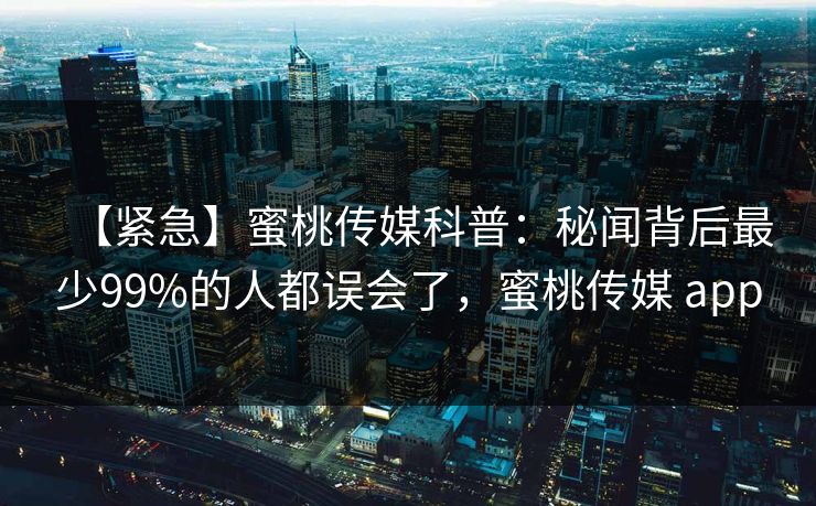 【紧急】蜜桃传媒科普：秘闻背后最少99%的人都误会了，蜜桃传媒 app