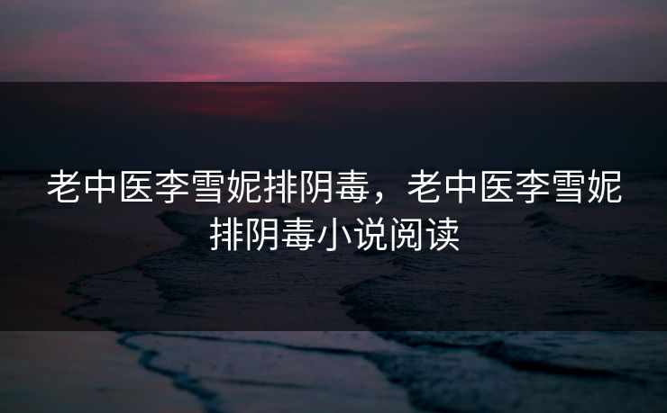 老中医李雪妮排阴毒，老中医李雪妮排阴毒小说阅读