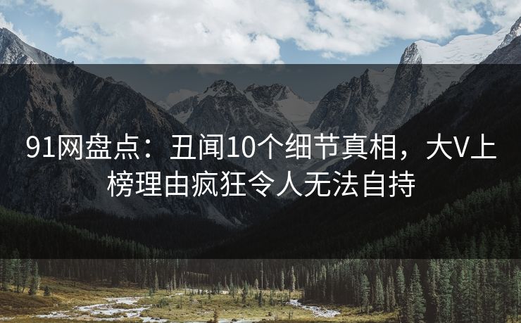 91网盘点：丑闻10个细节真相，大V上榜理由疯狂令人无法自持