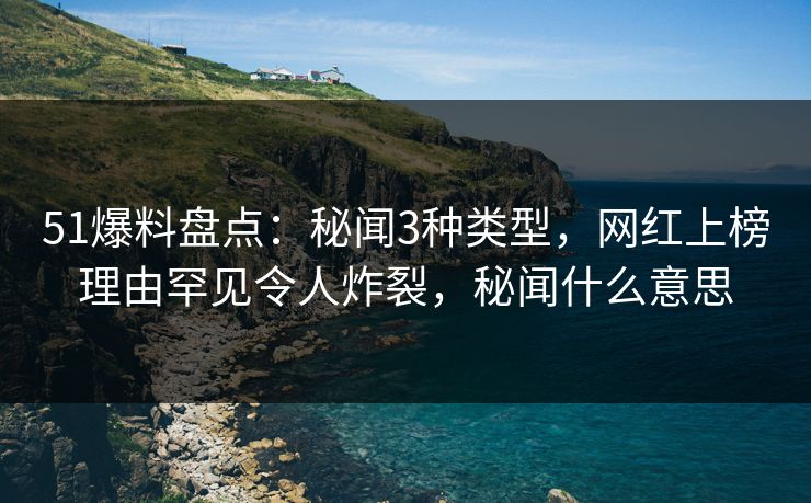 51爆料盘点：秘闻3种类型，网红上榜理由罕见令人炸裂，秘闻什么意思