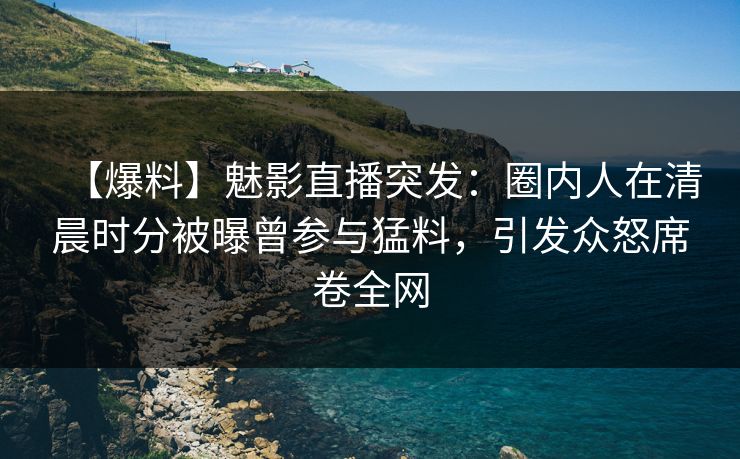 【爆料】魅影直播突发：圈内人在清晨时分被曝曾参与猛料，引发众怒席卷全网