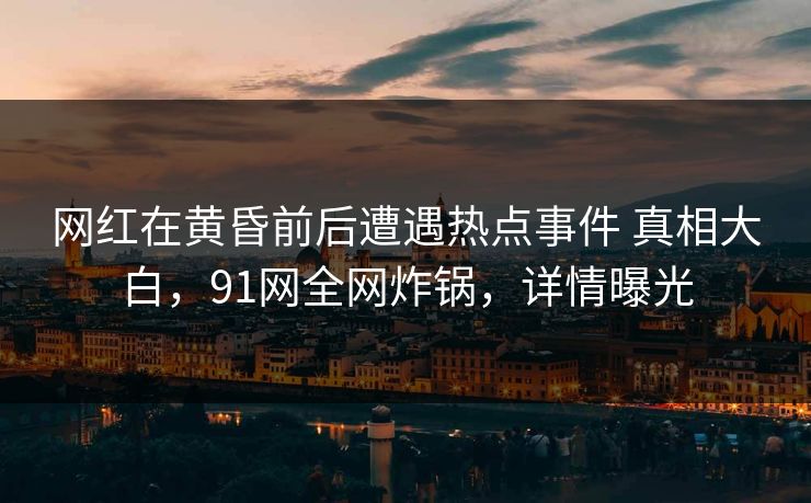 网红在黄昏前后遭遇热点事件 真相大白，91网全网炸锅，详情曝光