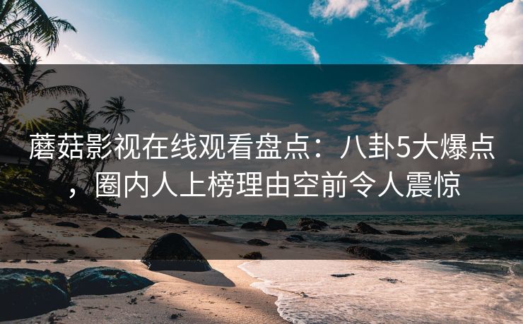 蘑菇影视在线观看盘点：八卦5大爆点，圈内人上榜理由空前令人震惊