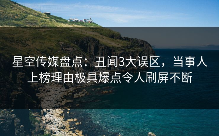 星空传媒盘点：丑闻3大误区，当事人上榜理由极具爆点令人刷屏不断
