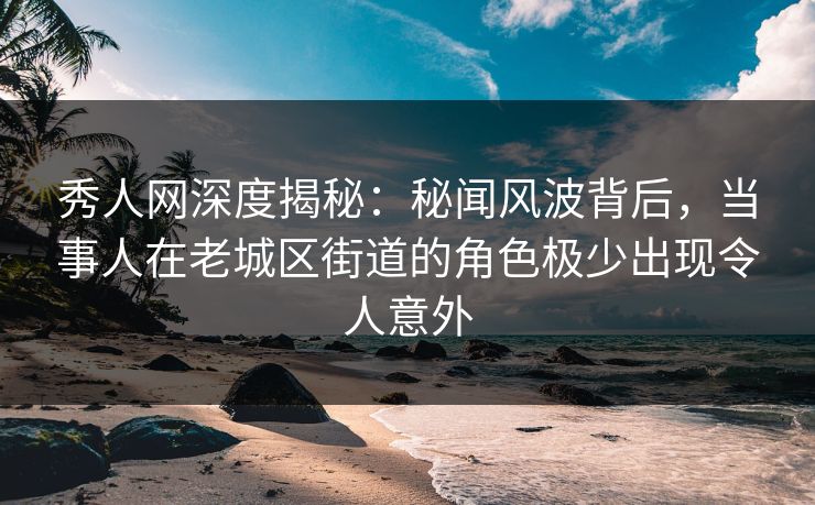 秀人网深度揭秘：秘闻风波背后，当事人在老城区街道的角色极少出现令人意外