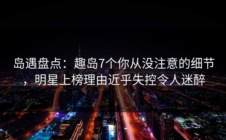 岛遇盘点：趣岛7个你从没注意的细节，明星上榜理由近乎失控令人迷醉
