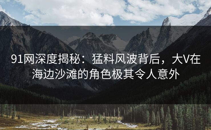 91网深度揭秘：猛料风波背后，大V在海边沙滩的角色极其令人意外