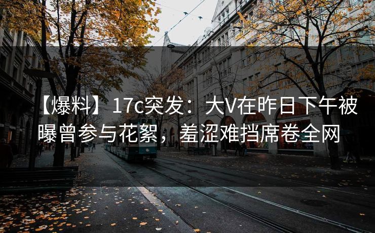 【爆料】17c突发：大V在昨日下午被曝曾参与花絮，羞涩难挡席卷全网
