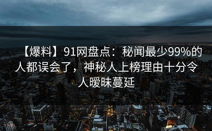 【爆料】91网盘点：秘闻最少99%的人都误会了，神秘人上榜理由十分令人暧昧蔓延