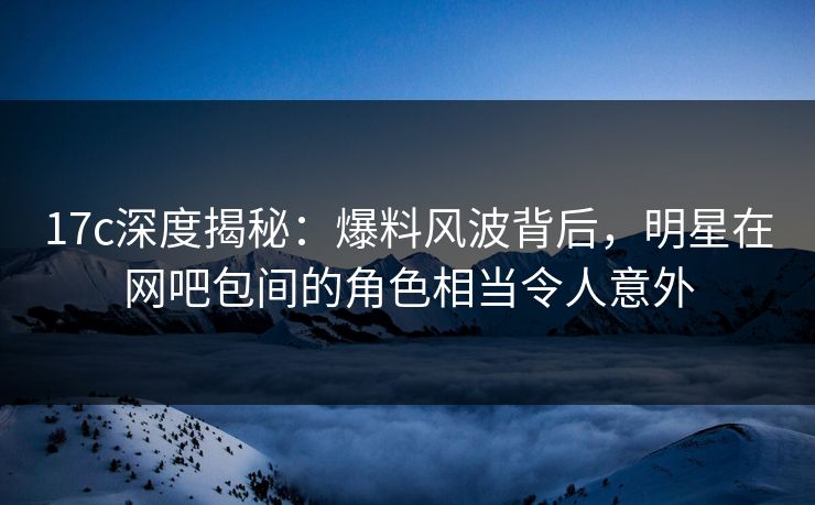 17c深度揭秘：爆料风波背后，明星在网吧包间的角色相当令人意外