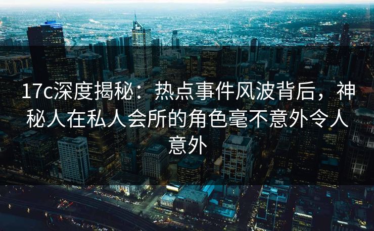 17c深度揭秘：热点事件风波背后，神秘人在私人会所的角色毫不意外令人意外