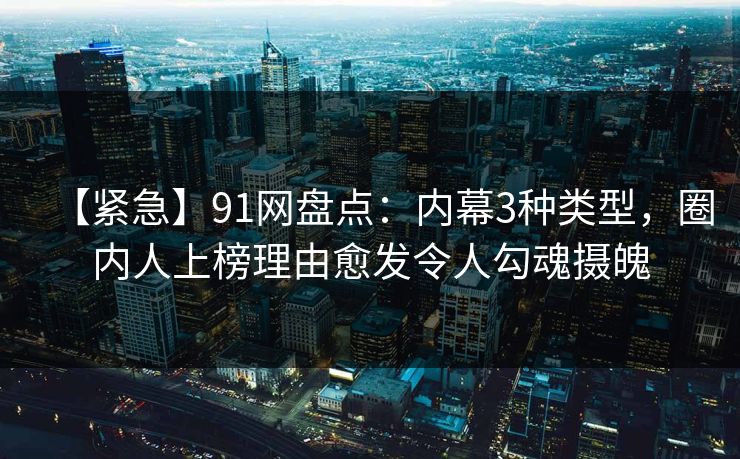 【紧急】91网盘点：内幕3种类型，圈内人上榜理由愈发令人勾魂摄魄