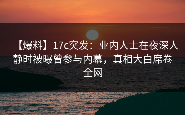【爆料】17c突发：业内人士在夜深人静时被曝曾参与内幕，真相大白席卷全网