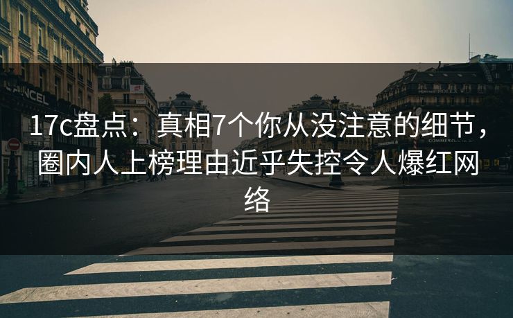 17c盘点：真相7个你从没注意的细节，圈内人上榜理由近乎失控令人爆红网络