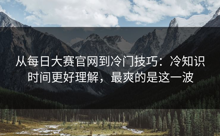 从每日大赛官网到冷门技巧：冷知识时间更好理解，最爽的是这一波