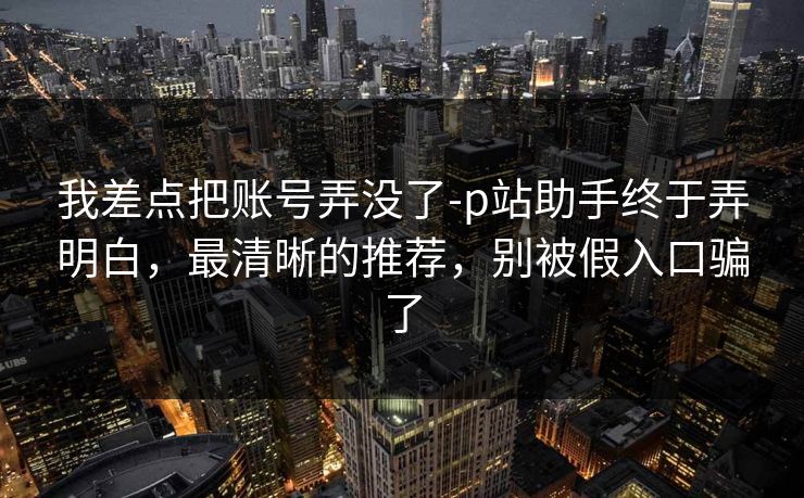我差点把账号弄没了-p站助手终于弄明白，最清晰的推荐，别被假入口骗了