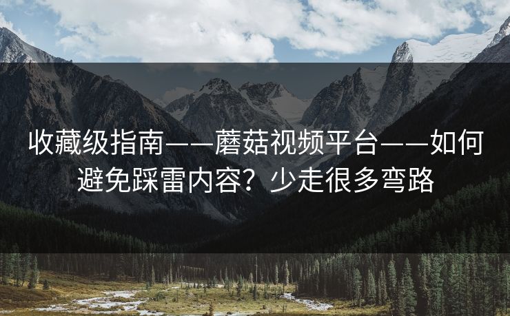 收藏级指南——蘑菇视频平台——如何避免踩雷内容？少走很多弯路