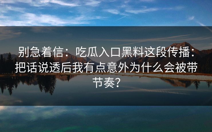 别急着信：吃瓜入口黑料这段传播：把话说透后我有点意外为什么会被带节奏？