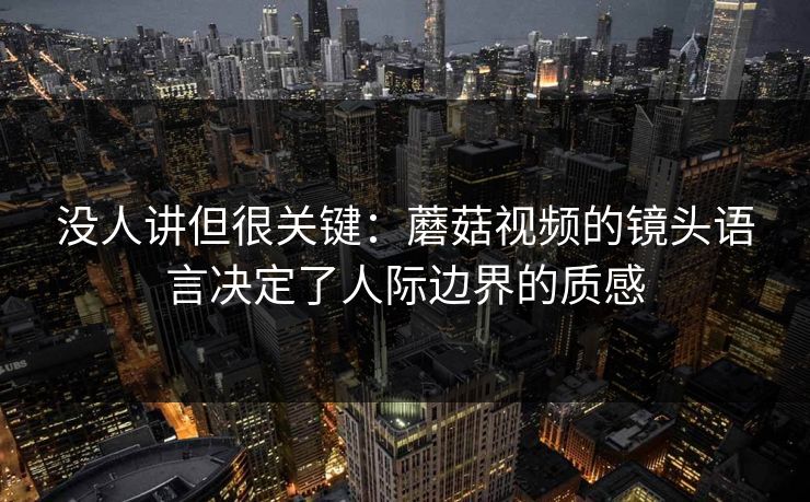 没人讲但很关键：蘑菇视频的镜头语言决定了人际边界的质感