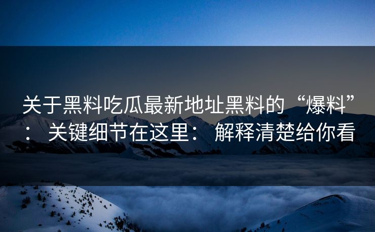 关于黑料吃瓜最新地址黑料的“爆料”： 关键细节在这里： 解释清楚给你看