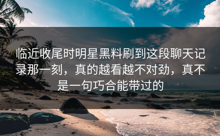 临近收尾时明星黑料刷到这段聊天记录那一刻，真的越看越不对劲，真不是一句巧合能带过的