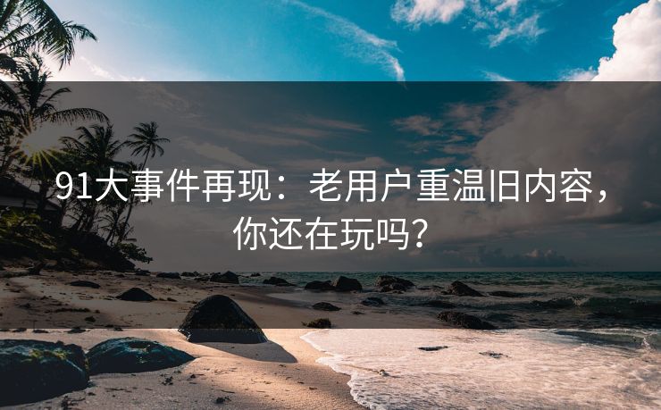 91大事件再现：老用户重温旧内容，你还在玩吗？
