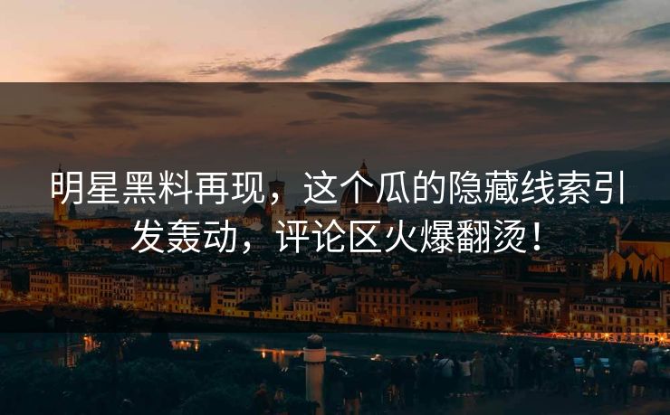 明星黑料再现，这个瓜的隐藏线索引发轰动，评论区火爆翻烫！